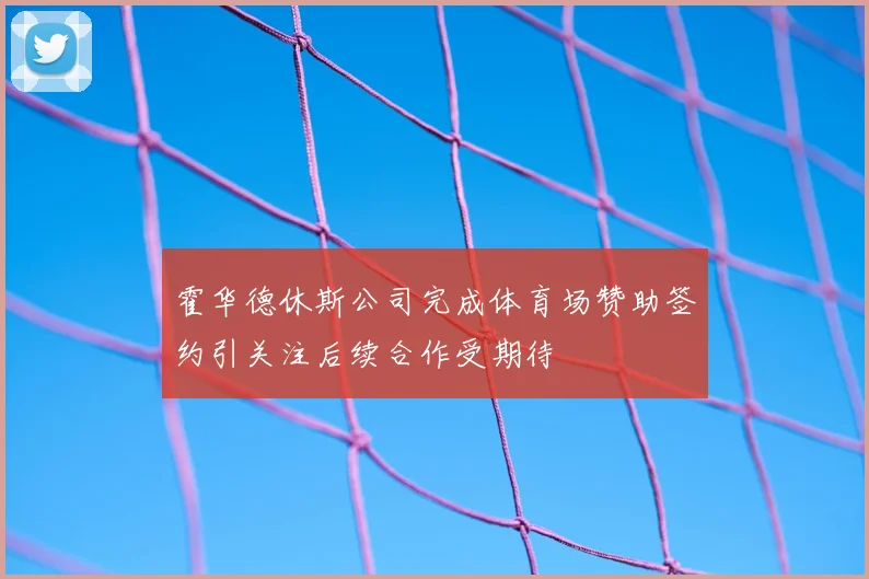 霍华德休斯公司完成体育场赞助签约引关注后续合作受期待