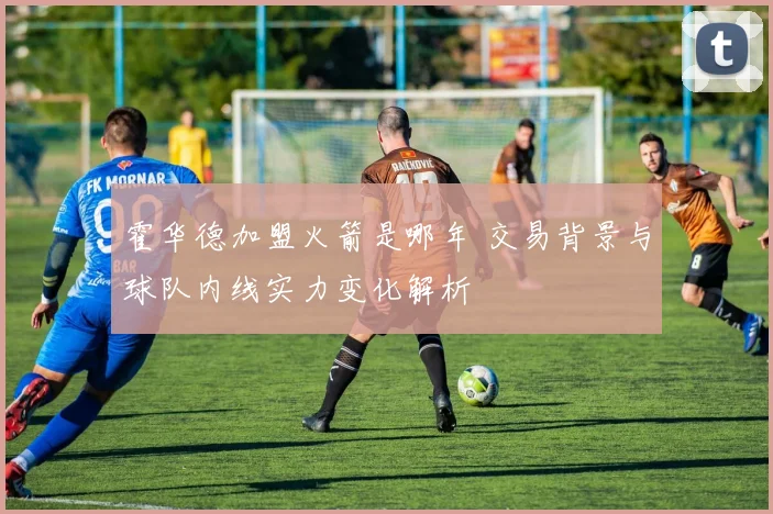 霍华德加盟火箭是哪年 交易背景与球队内线实力变化解析