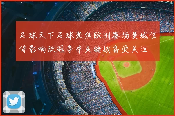足球天下足球聚焦欧洲赛场曼城伤停影响欧冠争夺关键战备受关注