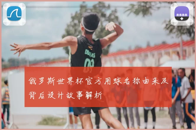 俄罗斯世界杯官方用球名称由来及背后设计故事解析