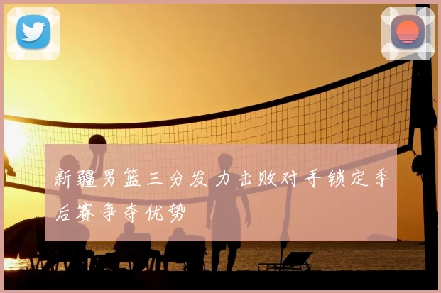 新疆男篮三分发力击败对手锁定季后赛争夺优势