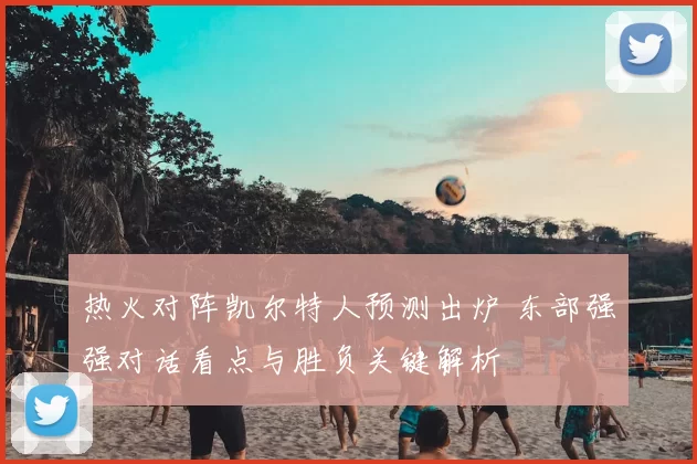 热火对阵凯尔特人预测出炉 东部强强对话看点与胜负关键解析