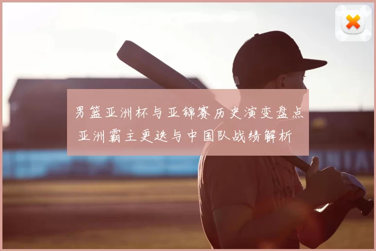 男篮亚洲杯与亚锦赛历史演变盘点 亚洲霸主更迭与中国队战绩解析