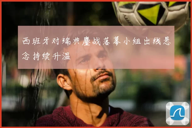 西班牙对瑞典鏖战落幕小组出线悬念持续升温