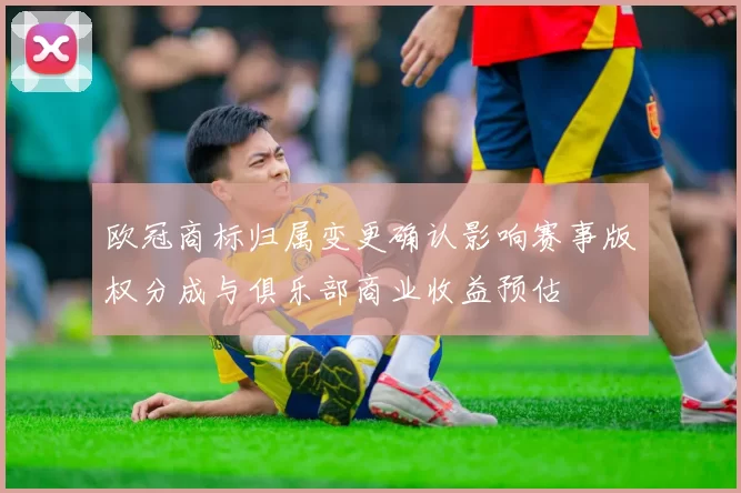 欧冠商标归属变更确认影响赛事版权分成与俱乐部商业收益预估