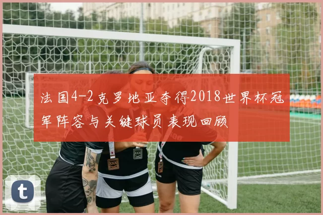 法国4-2克罗地亚夺得2018世界杯冠军阵容与关键球员表现回顾