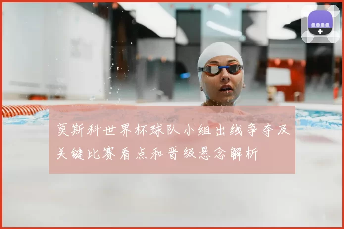 莫斯科世界杯球队小组出线争夺及关键比赛看点和晋级悬念解析