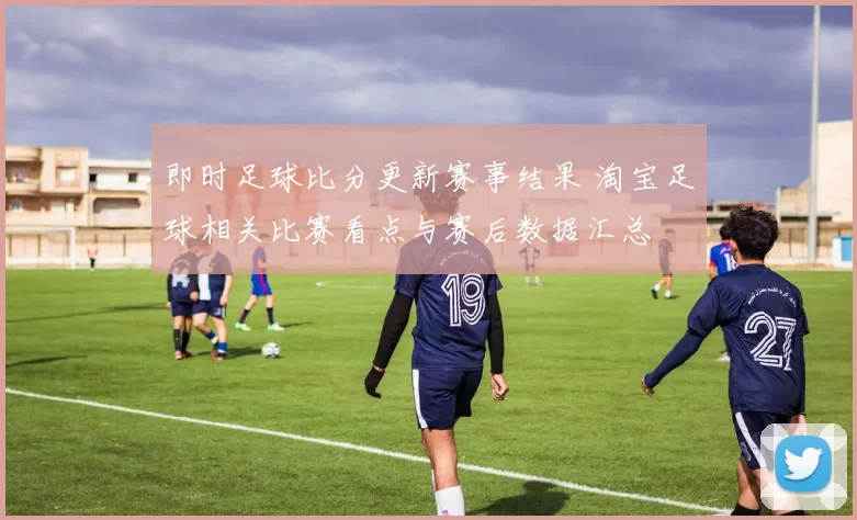 即时足球比分更新赛事结果 淘宝足球相关比赛看点与赛后数据汇总