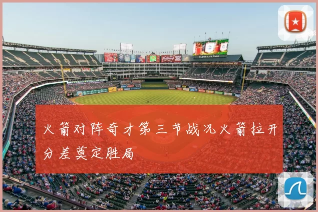 火箭对阵奇才第三节战况火箭拉开分差奠定胜局