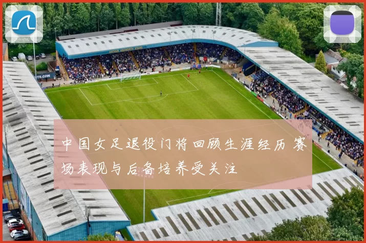 中国女足退役门将回顾生涯经历 赛场表现与后备培养受关注