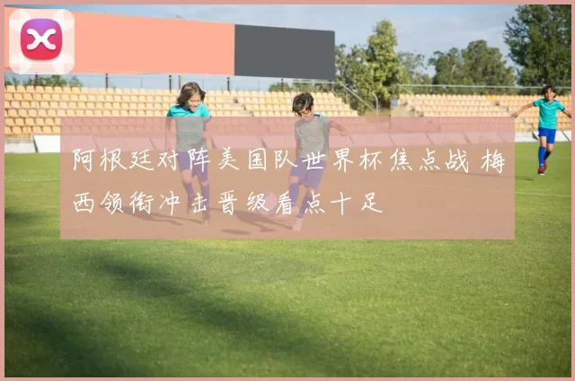 阿根廷对阵美国队世界杯焦点战 梅西领衔冲击晋级看点十足
