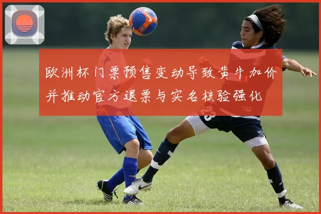 欧洲杯门票预售变动导致黄牛加价并推动官方退票与实名核验强化