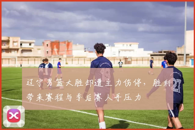 辽宁男篮大胜却遭主力伤停,胜利带来赛程与季后赛人手压力