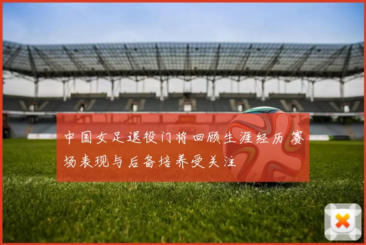 中国女足退役门将回顾生涯经历 赛场表现与后备培养受关注
