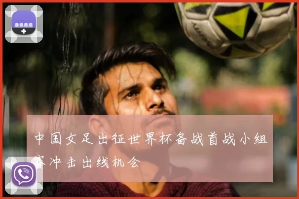 中国女足出征世界杯备战首战小组赛冲击出线机会