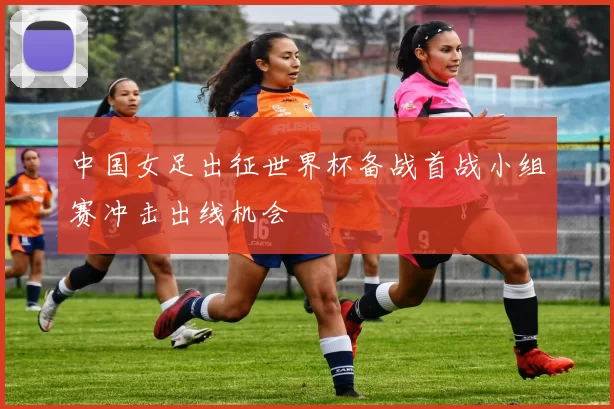中国女足出征世界杯备战首战小组赛冲击出线机会