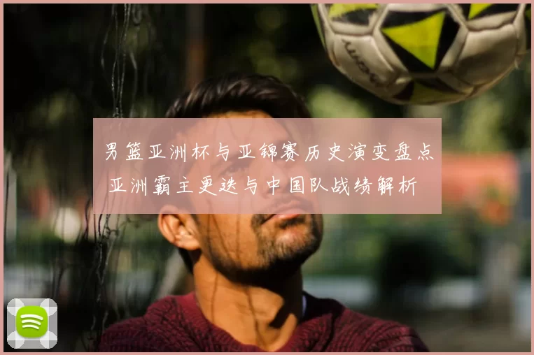 男篮亚洲杯与亚锦赛历史演变盘点 亚洲霸主更迭与中国队战绩解析
