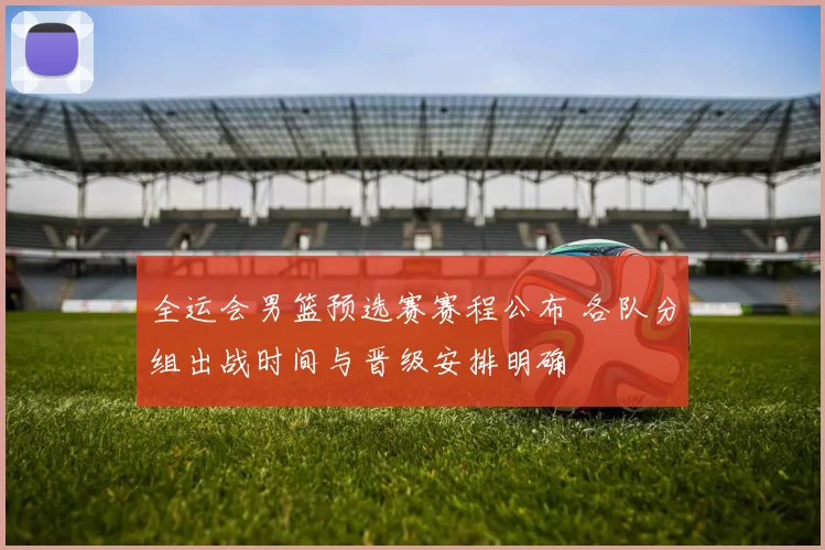 全运会男篮预选赛赛程公布 各队分组出战时间与晋级安排明确