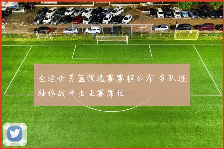 全运会男篮预选赛赛程公布 多队连轴作战冲击正赛席位