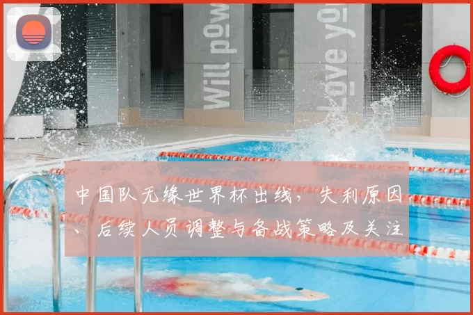 中国队无缘世界杯出线，失利原因、后续人员调整与备战策略及关注点