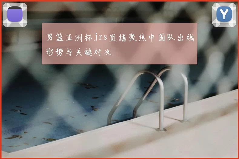 男篮亚洲杯jrs直播聚焦中国队出线形势与关键对决