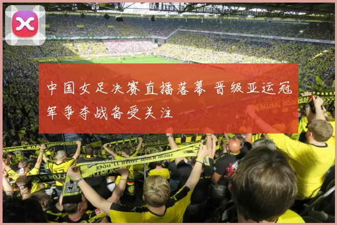 中国女足决赛直播落幕 晋级亚运冠军争夺战备受关注