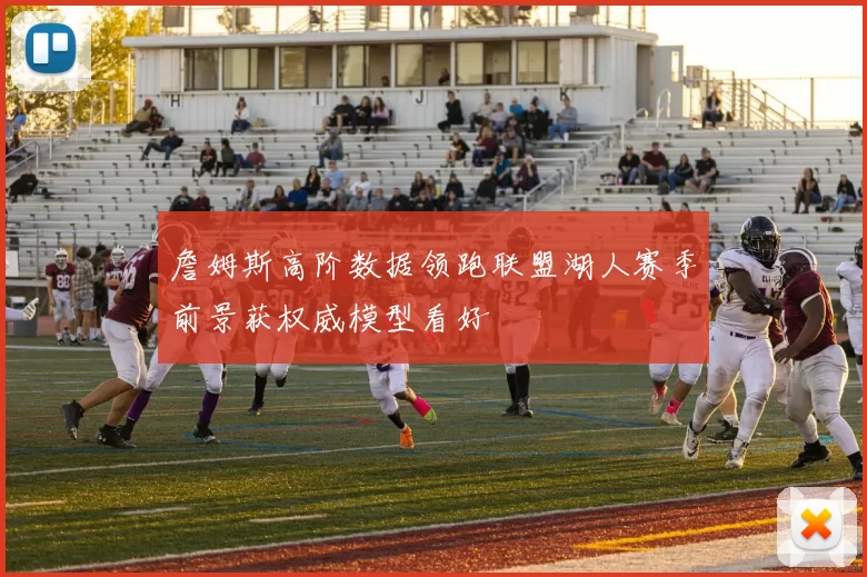 詹姆斯高阶数据领跑联盟湖人赛季前景获权威模型看好