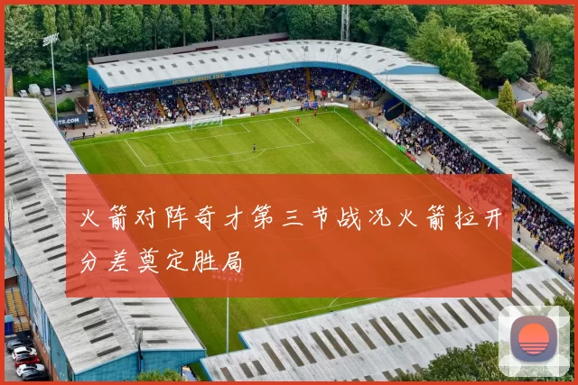 火箭对阵奇才第三节战况火箭拉开分差奠定胜局