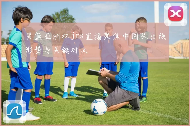 男篮亚洲杯jrs直播聚焦中国队出线形势与关键对决