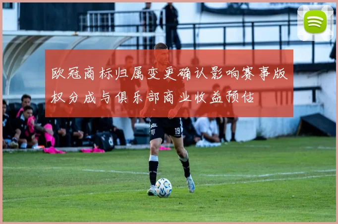 欧冠商标归属变更确认影响赛事版权分成与俱乐部商业收益预估