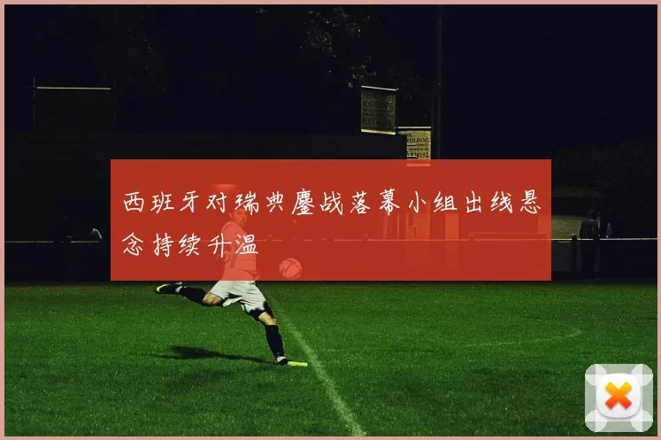 西班牙对瑞典鏖战落幕小组出线悬念持续升温