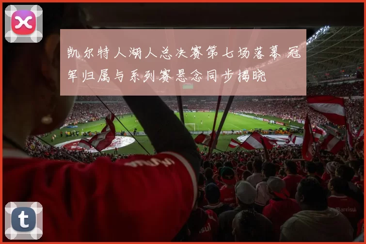凯尔特人湖人总决赛第七场落幕 冠军归属与系列赛悬念同步揭晓