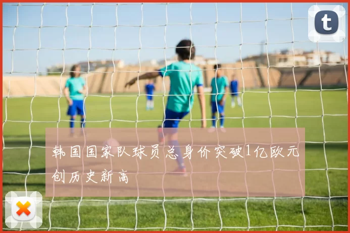 韩国国家队球员总身价突破1亿欧元创历史新高