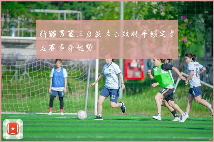 新疆男篮三分发力击败对手锁定季后赛争夺优势