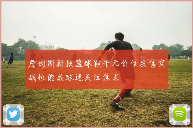詹姆斯新款篮球鞋千元价位发售实战性能成球迷关注焦点