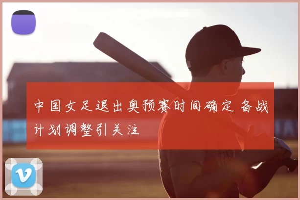 中国女足退出奥预赛时间确定 备战计划调整引关注