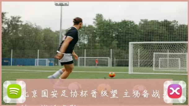 北京国安足协杯晋级望 主场备战关键一战迎考验