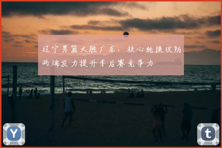 辽宁男篮大胜广东,核心轮换攻防两端发力提升季后赛竞争力