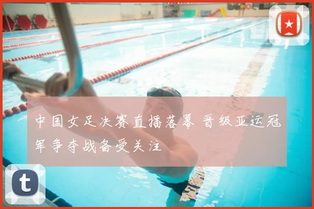 中国女足决赛直播落幕 晋级亚运冠军争夺战备受关注