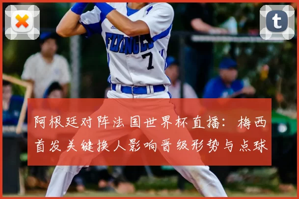 阿根廷对阵法国世界杯直播：梅西首发关键换人影响晋级形势与点球判罚看点