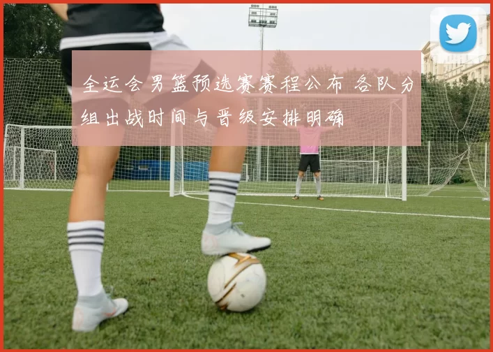 全运会男篮预选赛赛程公布 各队分组出战时间与晋级安排明确