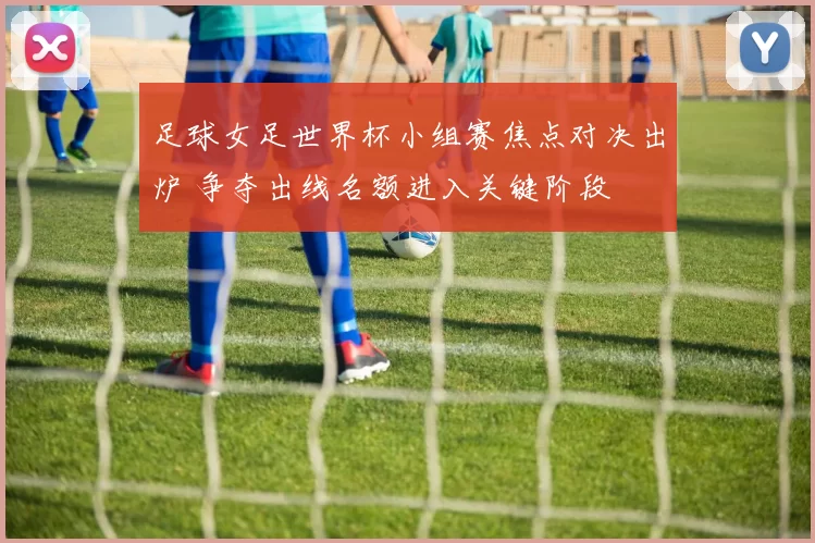 足球女足世界杯小组赛焦点对决出炉 争夺出线名额进入关键阶段