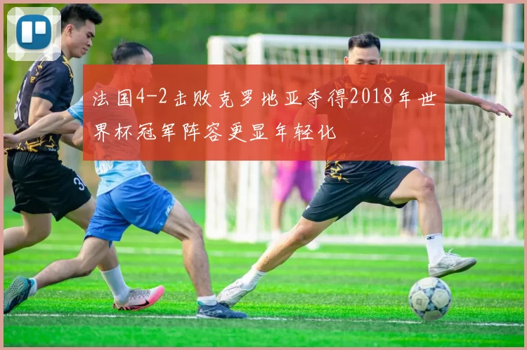法国4-2击败克罗地亚夺得2018年世界杯冠军阵容更显年轻化