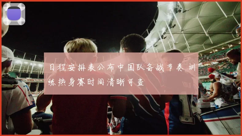 日程安排表公布中国队备战节奏 训练热身赛时间清晰可查