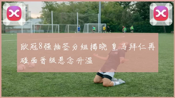 欧冠8强抽签分组揭晓 皇马拜仁再碰面晋级悬念升温