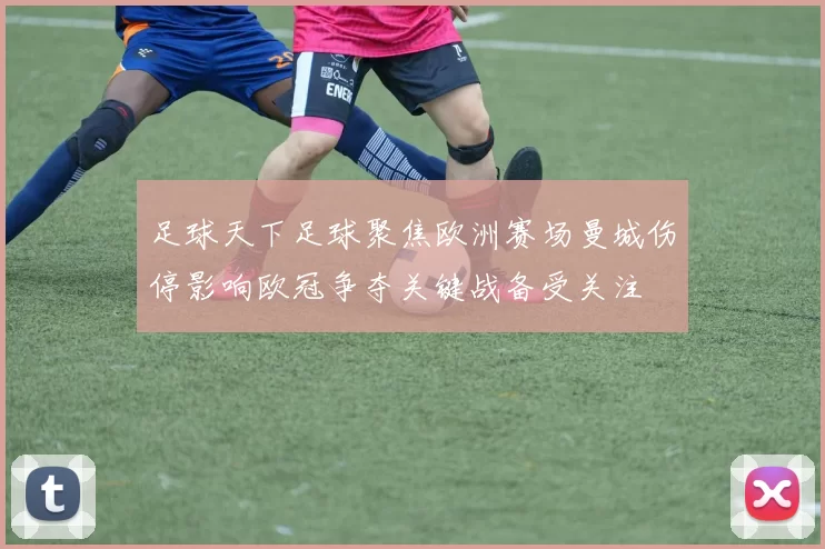 足球天下足球聚焦欧洲赛场曼城伤停影响欧冠争夺关键战备受关注