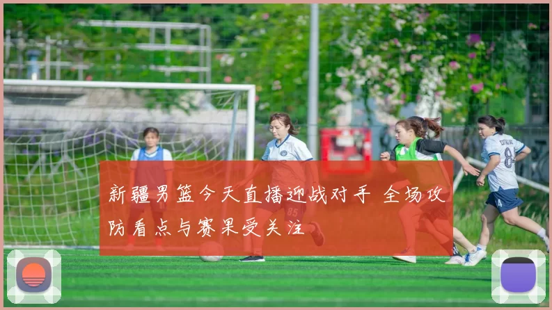 新疆男篮今天直播迎战对手 全场攻防看点与赛果受关注