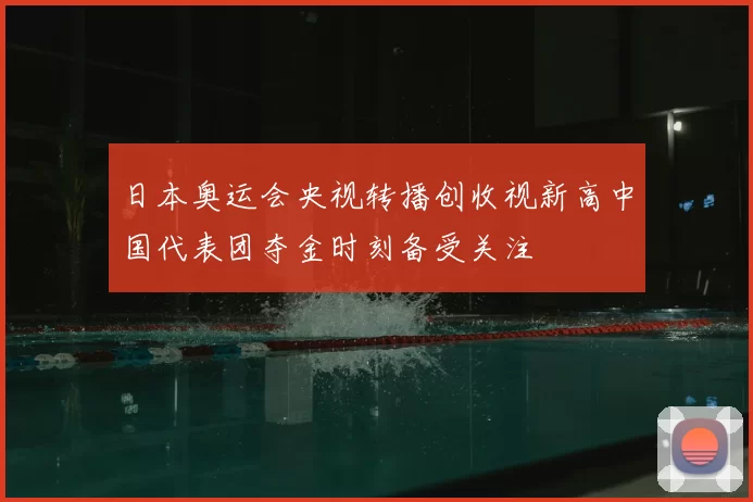 日本奥运会央视转播创收视新高中国代表团夺金时刻备受关注