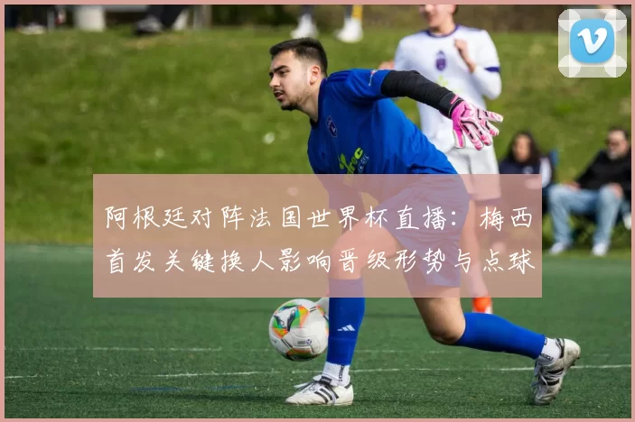 阿根廷对阵法国世界杯直播：梅西首发关键换人影响晋级形势与点球判罚看点