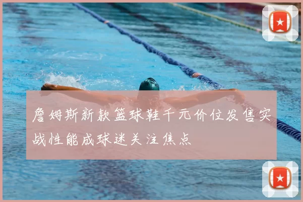 詹姆斯新款篮球鞋千元价位发售实战性能成球迷关注焦点